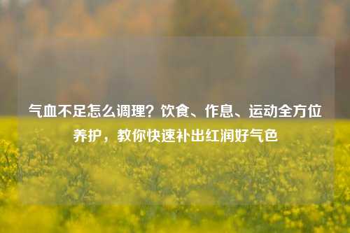 气血不足怎么调理？饮食、作息、运动全方位养护，教你快速补出红润好气色