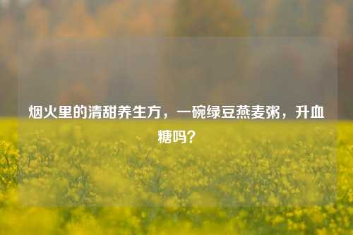 烟火里的清甜养生方，一碗绿豆燕麦粥，升血糖吗？