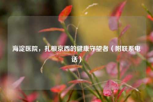 海淀医院，扎根京西的健康守望者（附联系电话）