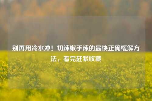 别再用冷水冲！切辣椒手辣的最快正确缓解方法，看完赶紧收藏