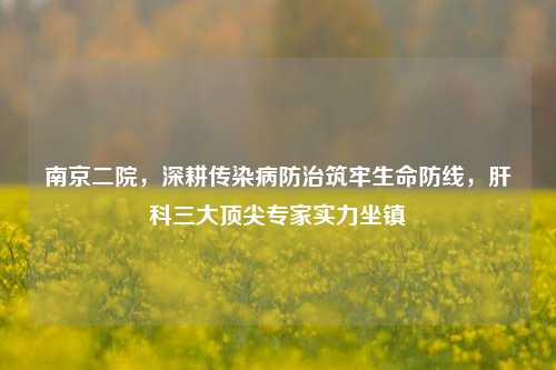 南京二院，深耕传染病防治筑牢生命防线，肝科三大顶尖专家实力坐镇