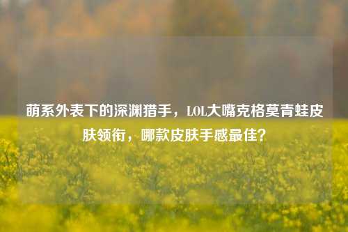 萌系外表下的深渊猎手，LOL大嘴克格莫青蛙皮肤领衔，哪款皮肤手感最佳？