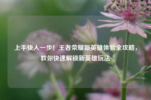 上手快人一步！王者荣耀新英雄体验全攻略，教你快速解锁新英雄玩法