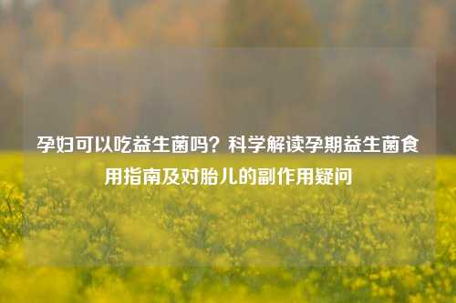 孕妇可以吃益生菌吗？科学解读孕期益生菌食用指南及对胎儿的副作用疑问