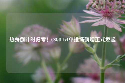 热身倒计时归零！CSGO 1v1单挑场硝烟正式燃起