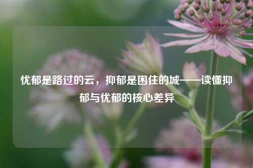 忧郁是路过的云，抑郁是困住的城——读懂抑郁与忧郁的核心差异