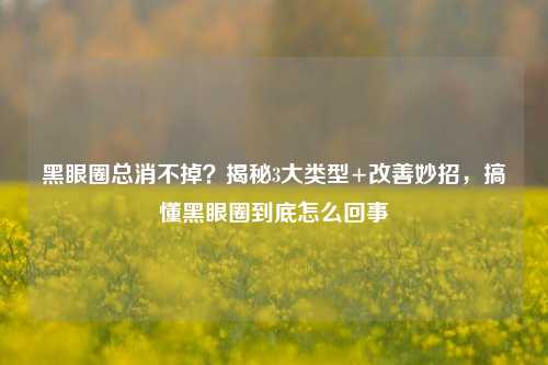 黑眼圈总消不掉？揭秘3大类型+改善妙招，搞懂黑眼圈到底怎么回事