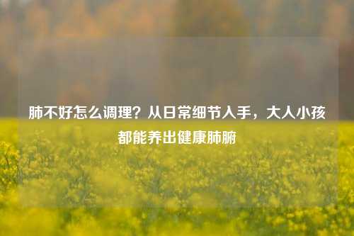 肺不好怎么调理？从日常细节入手，大人小孩都能养出健康肺腑