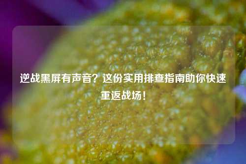 逆战黑屏有声音？这份实用排查指南助你快速重返战场！