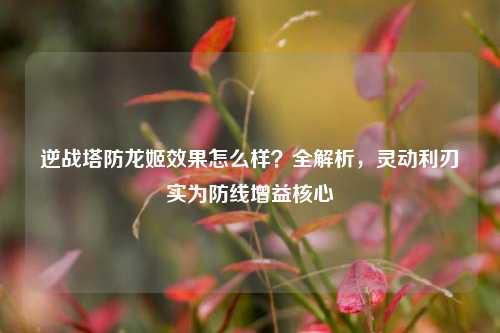 逆战塔防龙姬效果怎么样？全解析，灵动利刃实为防线增益核心