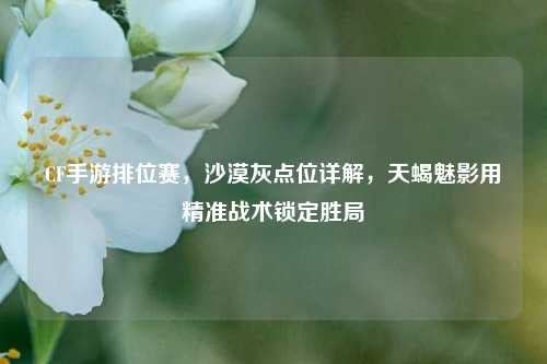 CF手游排位赛，沙漠灰点位详解，天蝎魅影用精准战术锁定胜局
