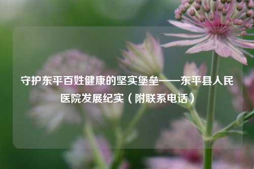 守护东平百姓健康的坚实堡垒——东平县人民医院发展纪实（附联系电话）