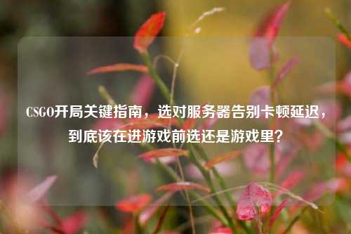 CSGO开局关键指南，选对服务器告别卡顿延迟，到底该在进游戏前选还是游戏里？