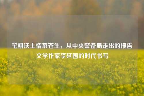 笔耕沃土情系苍生，从中央警备局走出的报告文学作家李延国的时代书写