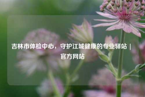 吉林市体检中心，守护江城健康的专业驿站 | 官方网站