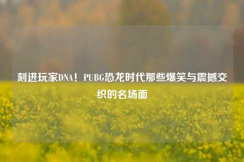 刻进玩家DNA！PUBG恐龙时代那些爆笑与震撼交织的名场面