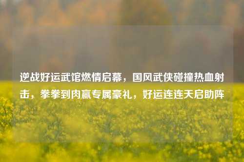 逆战好运武馆燃情启幕，国风武侠碰撞热血射击，拳拳到肉赢专属豪礼，好运连连天启助阵